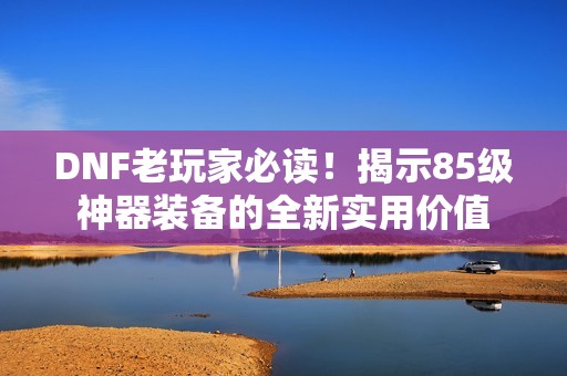 DNF老玩家必读！揭示85级神器装备的全新实用价值