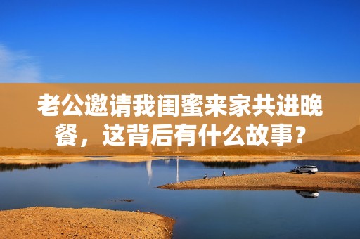 老公邀请我闺蜜来家共进晚餐，这背后有什么故事？