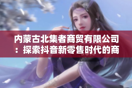 内蒙古北集者商贸有限公司：探索抖音新零售时代的商业魅力