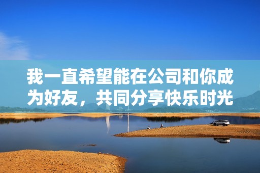 我一直希望能在公司和你成为好友，共同分享快乐时光