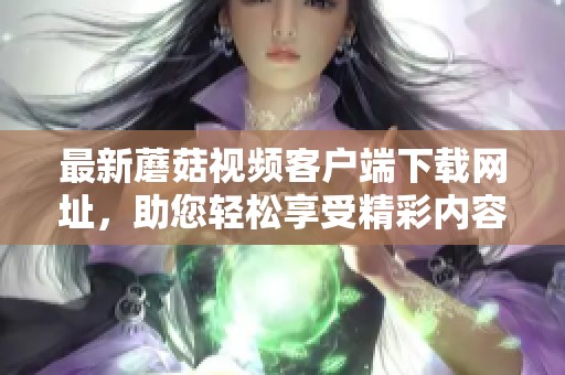 最新蘑菇视频客户端下载网址，助您轻松享受精彩内容
