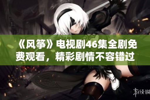《风筝》电视剧46集全剧免费观看，精彩剧情不容错过