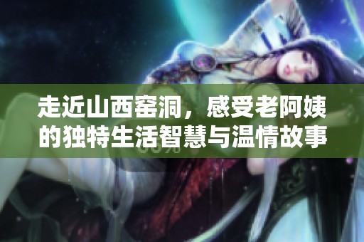 走近山西窑洞，感受老阿姨的独特生活智慧与温情故事