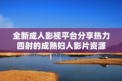 全新成人影视平台分享热力四射的成熟妇人影片资源