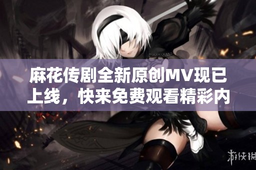 麻花传剧全新原创MV现已上线，快来免费观看精彩内容