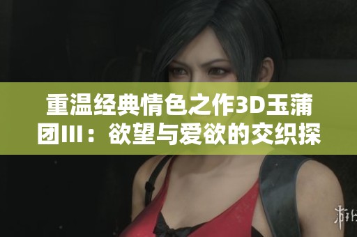 重温经典情色之作3D玉蒲团Ⅲ：欲望与爱欲的交织探秘