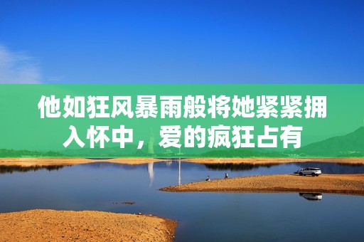 他如狂风暴雨般将她紧紧拥入怀中，爱的疯狂占有