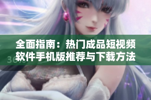 全面指南：热门成品短视频软件手机版推荐与下载方法