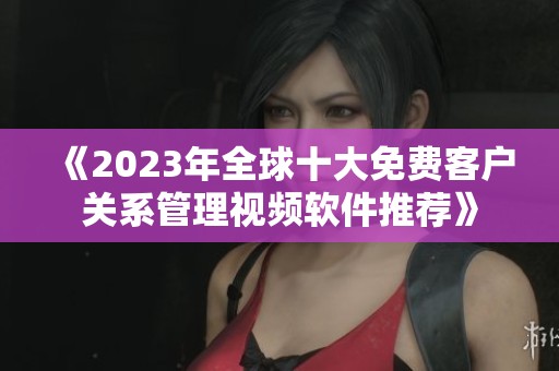 《2023年全球十大免费客户关系管理视频软件推荐》