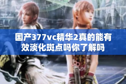 国产377vc精华2真的能有效淡化斑点吗你了解吗