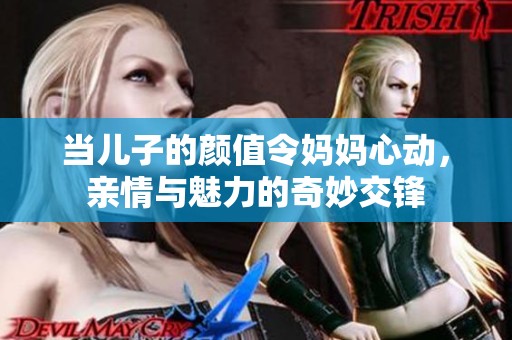 当儿子的颜值令妈妈心动，亲情与魅力的奇妙交锋