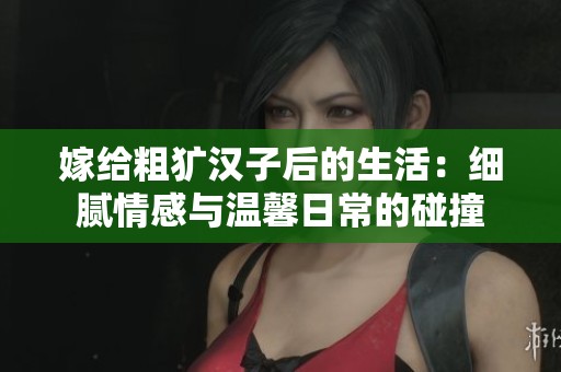 嫁给粗犷汉子后的生活：细腻情感与温馨日常的碰撞
