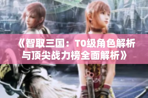 《智取三国：T0级角色解析与顶尖战力榜全面解析》