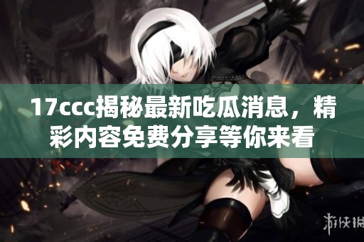 17ccc揭秘最新吃瓜消息，精彩内容免费分享等你来看