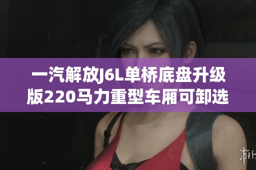 一汽解放J6L单桥底盘升级版220马力重型车厢可卸选购指南