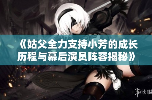 《姑父全力支持小芳的成长历程与幕后演员阵容揭秘》