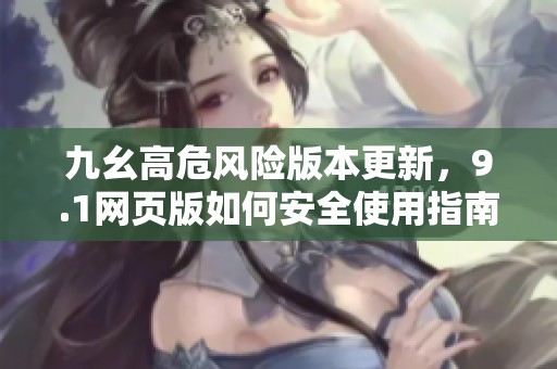 九幺高危风险版本更新，9.1网页版如何安全使用指南