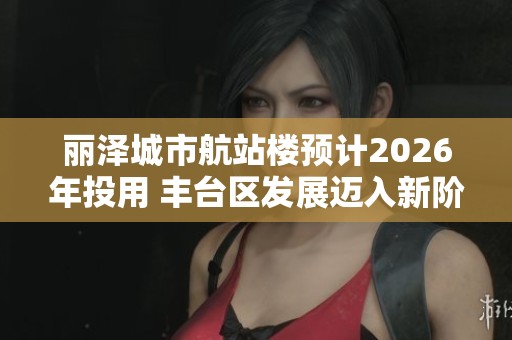 丽泽城市航站楼预计2026年投用 丰台区发展迈入新阶段