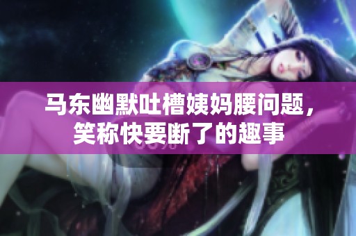 马东幽默吐槽姨妈腰问题，笑称快要断了的趣事