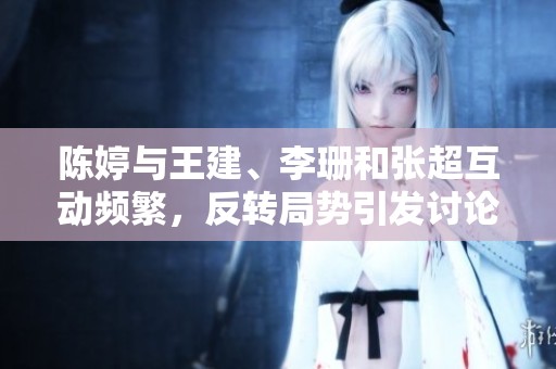 陈婷与王建、李珊和张超互动频繁，反转局势引发讨论
