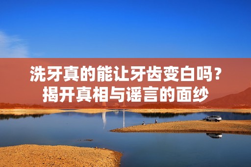 洗牙真的能让牙齿变白吗？揭开真相与谣言的面纱