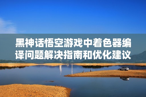 黑神话悟空游戏中着色器编译问题解决指南和优化建议