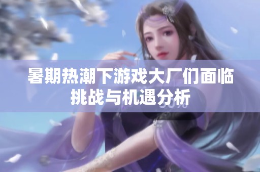 暑期热潮下游戏大厂们面临挑战与机遇分析