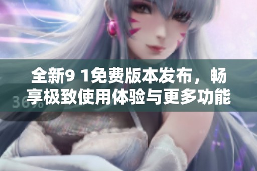 全新9 1免费版本发布，畅享极致使用体验与更多功能选择