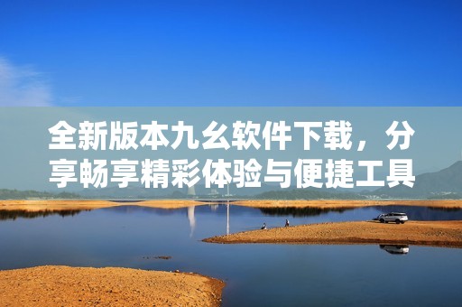 全新版本九幺软件下载，分享畅享精彩体验与便捷工具