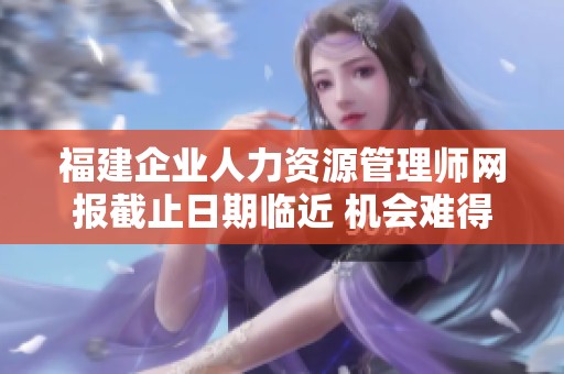 福建企业人力资源管理师网报截止日期临近 机会难得不要错过