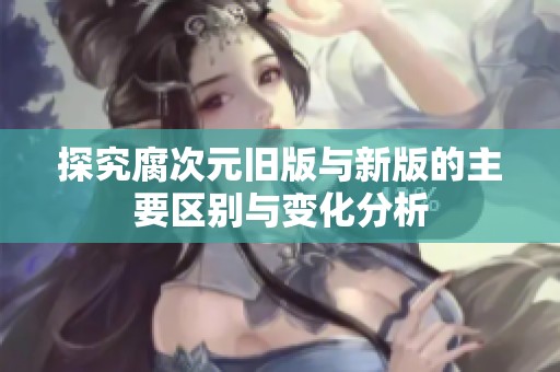 探究腐次元旧版与新版的主要区别与变化分析