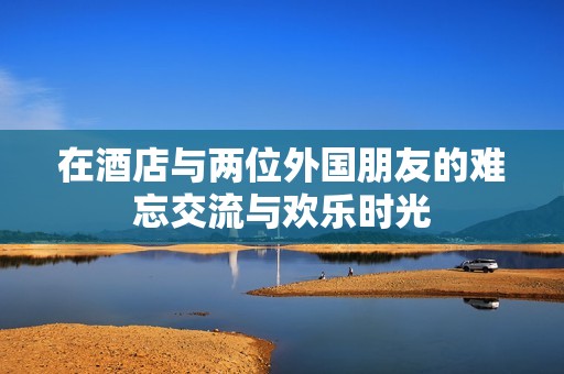 在酒店与两位外国朋友的难忘交流与欢乐时光