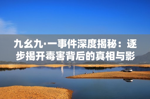九幺九·一事件深度揭秘：逐步揭开毒害背后的真相与影响