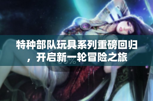 特种部队玩具系列重磅回归，开启新一轮冒险之旅