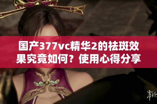 国产377vc精华2的祛斑效果究竟如何？使用心得分享