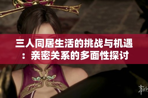 三人同居生活的挑战与机遇：亲密关系的多面性探讨