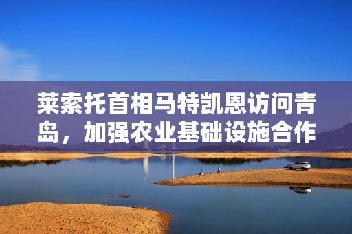 莱索托首相马特凯恩访问青岛，加强农业基础设施合作新机遇