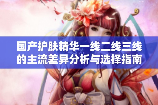国产护肤精华一线二线三线的主流差异分析与选择指南
