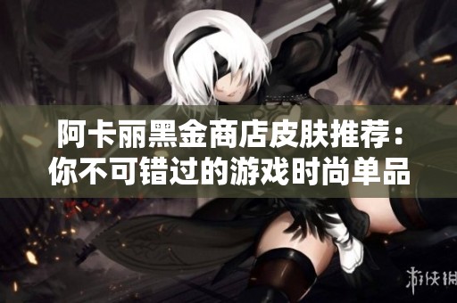 阿卡丽黑金商店皮肤推荐：你不可错过的游戏时尚单品