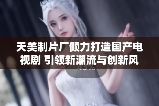 天美制片厂倾力打造国产电视剧 引领新潮流与创新风尚