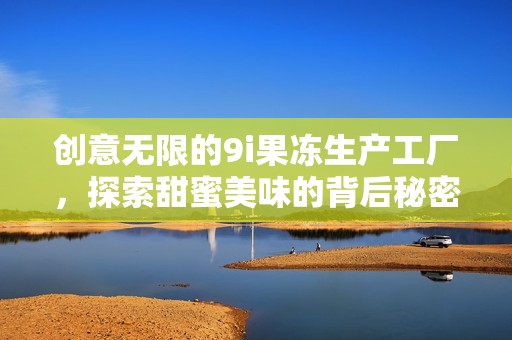 创意无限的9i果冻生产工厂，探索甜蜜美味的背后秘密