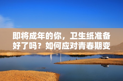即将成年的你，卫生纸准备好了吗？如何应对青春期变化
