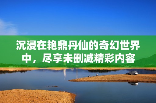 沉浸在艳鼎丹仙的奇幻世界中，尽享未删减精彩内容