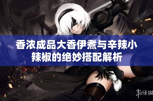 香浓成品大香伊煮与辛辣小辣椒的绝妙搭配解析