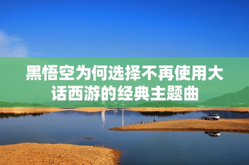 黑悟空为何选择不再使用大话西游的经典主题曲