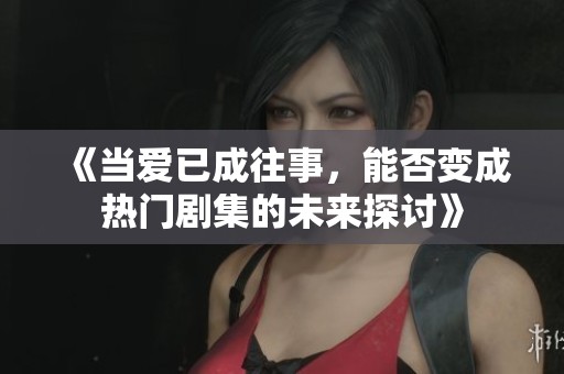 《当爱已成往事，能否变成热门剧集的未来探讨》