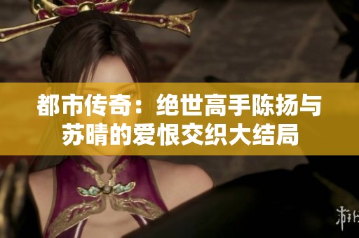 都市传奇：绝世高手陈扬与苏晴的爱恨交织大结局