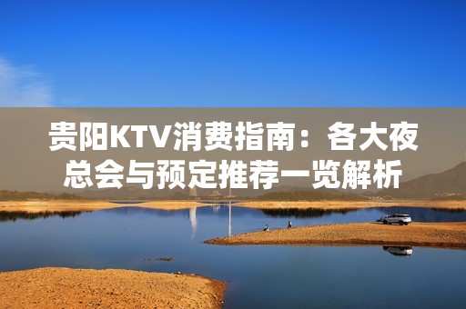 贵阳KTV消费指南：各大夜总会与预定推荐一览解析