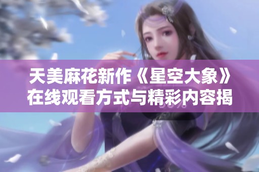 天美麻花新作《星空大象》在线观看方式与精彩内容揭秘