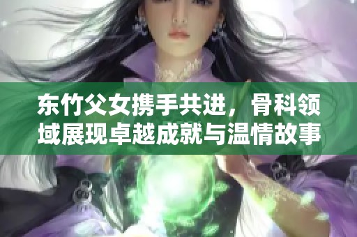东竹父女携手共进，骨科领域展现卓越成就与温情故事